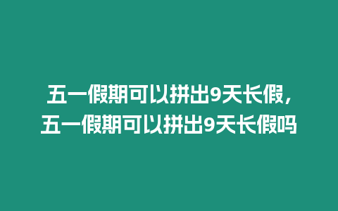 五一假期可以拼出9天長假，五一假期可以拼出9天長假嗎