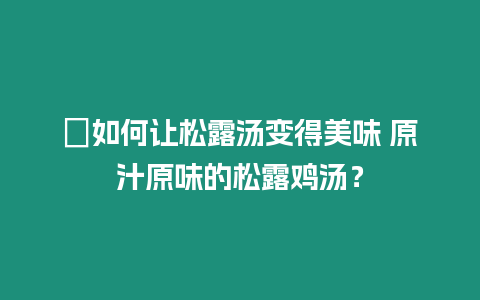 ?如何讓松露湯變得美味 原汁原味的松露雞湯？