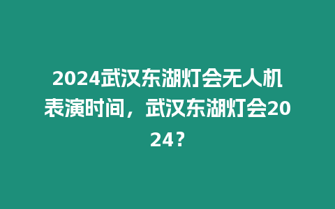 2024武漢東湖燈會無人機表演時間，武漢東湖燈會2024？