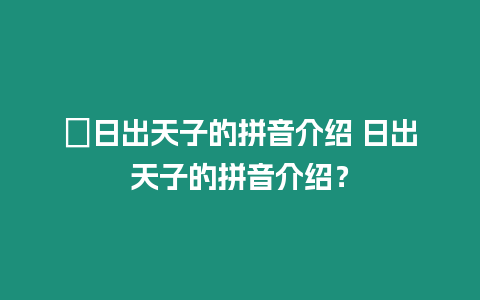 ?日出天子的拼音介紹 日出天子的拼音介紹？