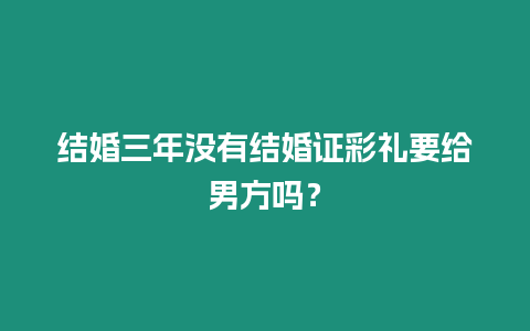 結(jié)婚三年沒(méi)有結(jié)婚證彩禮要給男方嗎？