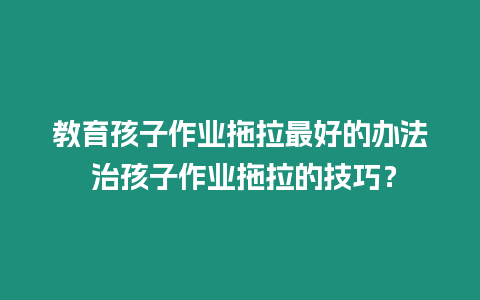 教育孩子作業拖拉最好的辦法 治孩子作業拖拉的技巧？