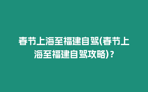 春節上海至福建自駕(春節上海至福建自駕攻略)？