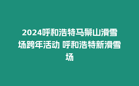 2024呼和浩特馬鬃山滑雪場跨年活動 呼和浩特新滑雪場