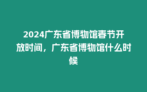 2024廣東省博物館春節開放時間，廣東省博物館什么時候