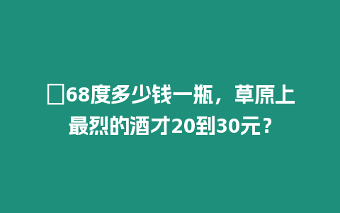 ?68度多少錢一瓶，草原上最烈的酒才20到30元？