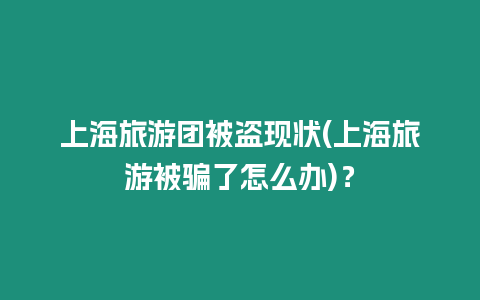 上海旅游團被盜現狀(上海旅游被騙了怎么辦)？