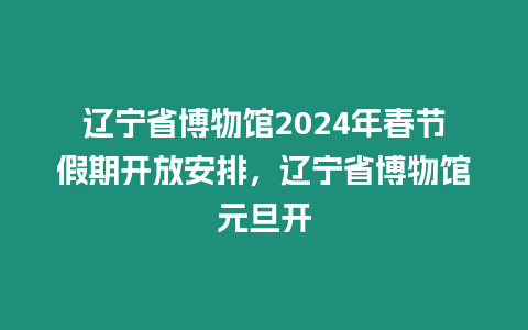 遼寧省博物館2024年春節假期開放安排，遼寧省博物館元旦開