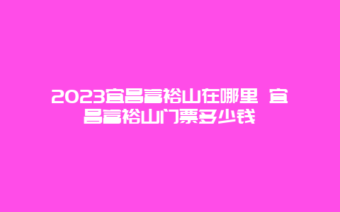 2024宜昌富裕山在哪里 宜昌富裕山門票多少錢