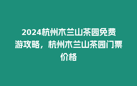 2024杭州木蘭山茶園免費游攻略，杭州木蘭山茶園門票價格