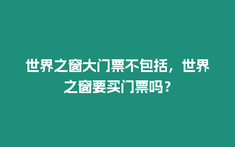 世界之窗大門票不包括，世界之窗要買門票嗎？