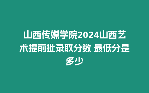 山西傳媒學院2024山西藝術提前批錄取分數(shù) 最低分是多少