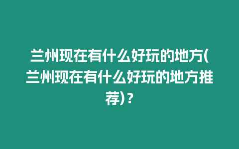 蘭州現在有什么好玩的地方(蘭州現在有什么好玩的地方推薦)？