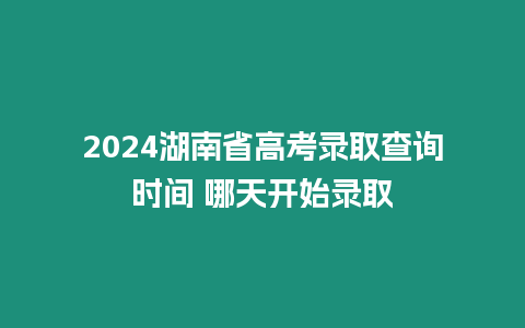 2024湖南省高考錄取查詢時間 哪天開始錄取