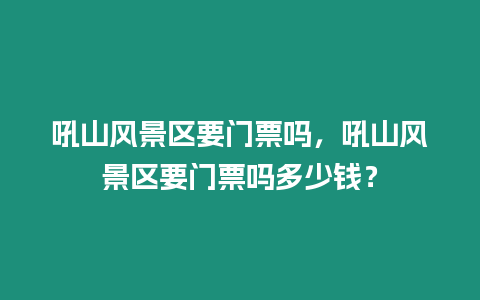 吼山風景區要門票嗎，吼山風景區要門票嗎多少錢？