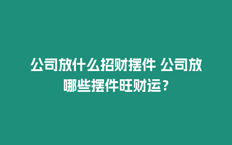 公司放什么招財擺件 公司放哪些擺件旺財運？