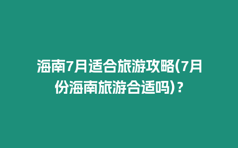 海南7月適合旅游攻略(7月份海南旅游合適嗎)？