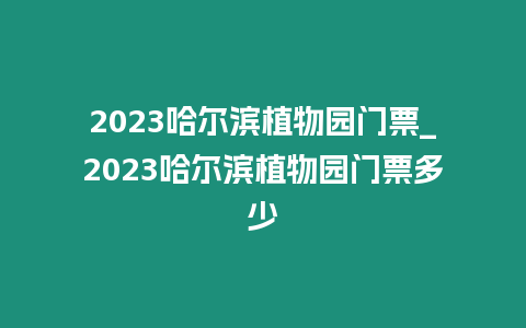 2023哈爾濱植物園門票_2023哈爾濱植物園門票多少