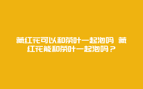 藏紅花可以和茶葉一起泡嗎 藏紅花能和茶葉一起泡嗎？