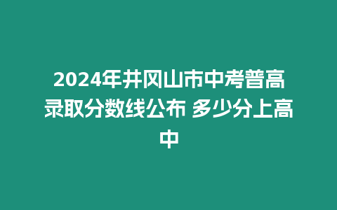 2024年井岡山市中考普高錄取分?jǐn)?shù)線公布 多少分上高中