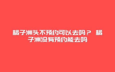 橘子洲頭不預(yù)約可以去嗎？ 橘子洲沒有預(yù)約能去嗎