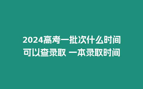 2024高考一批次什么時間可以查錄取 一本錄取時間