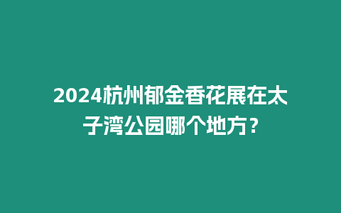 2024杭州郁金香花展在太子灣公園哪個地方？