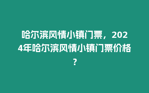 哈爾濱風情小鎮門票，2024年哈爾濱風情小鎮門票價格？