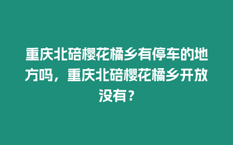 重慶北碚櫻花橘鄉(xiāng)有停車的地方嗎，重慶北碚櫻花橘鄉(xiāng)開放沒有？