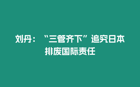 劉丹：“三管齊下”追究日本排廢國際責任