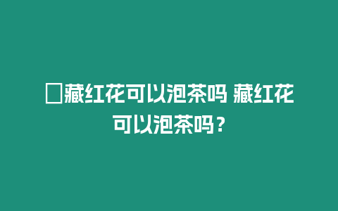 ?藏紅花可以泡茶嗎 藏紅花可以泡茶嗎？