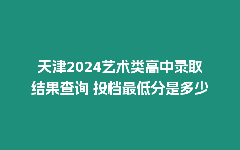 天津2024藝術類高中錄取結果查詢 投檔最低分是多少