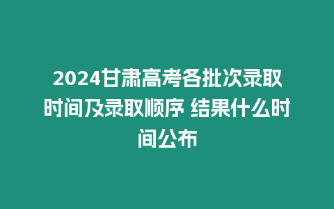 2024甘肅高考各批次錄取時間及錄取順序 結果什么時間公布