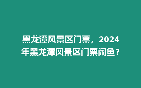 黑龍?zhí)讹L(fēng)景區(qū)門票，2024年黑龍?zhí)讹L(fēng)景區(qū)門票閑魚？