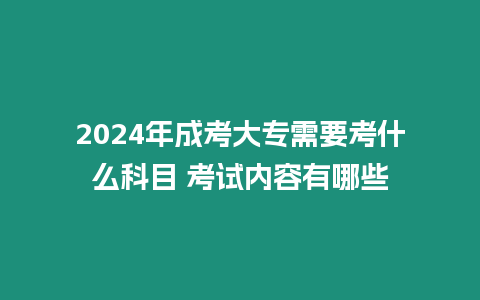 2024年成考大專需要考什么科目 考試內容有哪些