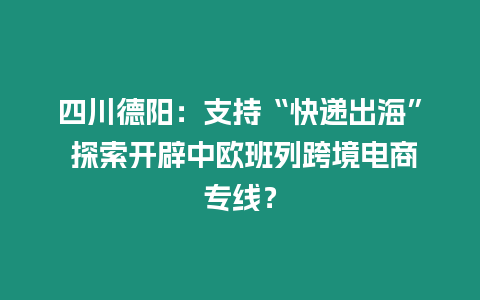 四川德陽：支持“快遞出海” 探索開辟中歐班列跨境電商專線？