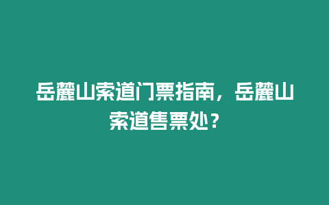 岳麓山索道門票指南，岳麓山索道售票處？