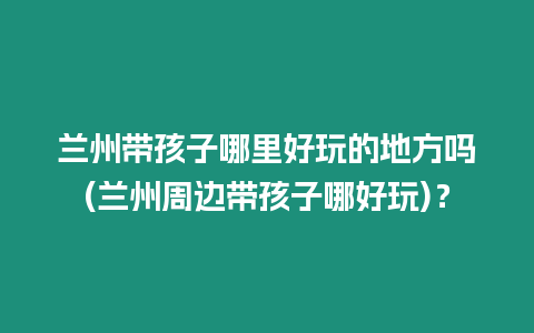 蘭州帶孩子哪里好玩的地方嗎(蘭州周邊帶孩子哪好玩)？