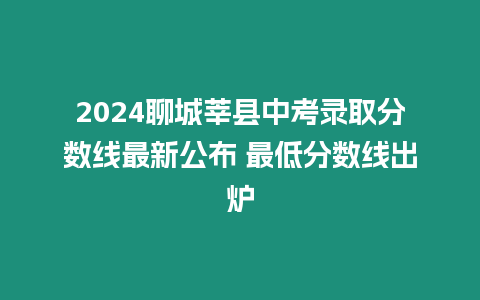 2024聊城莘縣中考錄取分數線最新公布 最低分數線出爐