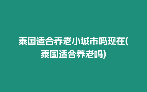 泰國適合養老小城市嗎現在(泰國適合養老嗎)