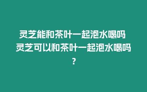 靈芝能和茶葉一起泡水喝嗎 靈芝可以和茶葉一起泡水喝嗎？