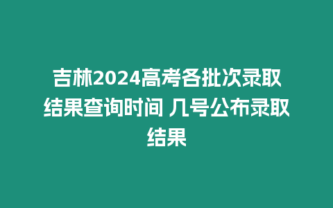 吉林2024高考各批次錄取結果查詢時間 幾號公布錄取結果