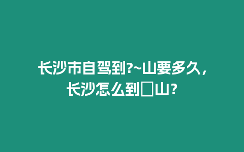 長沙市自駕到?~山要多久，長沙怎么到崀山？