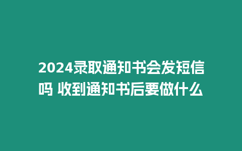 2024錄取通知書會發短信嗎 收到通知書后要做什么