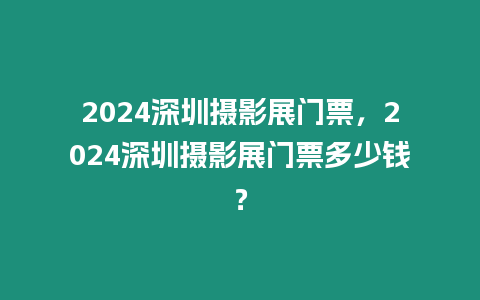 2024深圳攝影展門票，2024深圳攝影展門票多少錢？