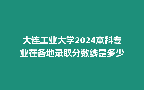 大連工業大學2024本科專業在各地錄取分數線是多少