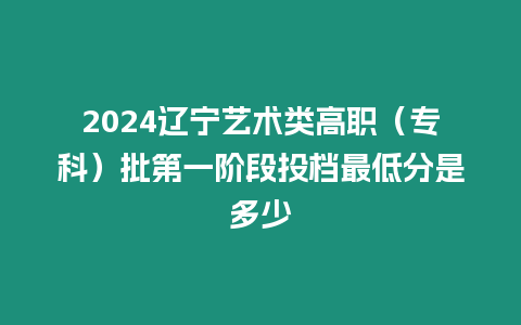 2024遼寧藝術類高職（專科）批第一階段投檔最低分是多少