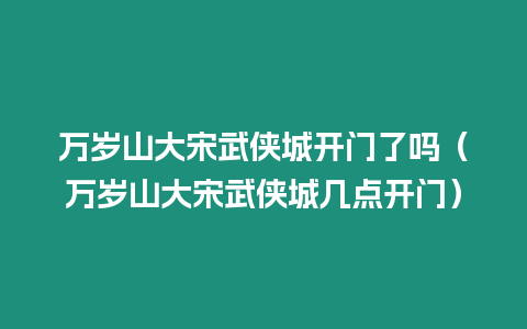 萬歲山大宋武俠城開門了嗎（萬歲山大宋武俠城幾點開門）