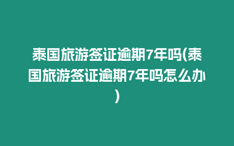 泰國旅游簽證逾期7年嗎(泰國旅游簽證逾期7年嗎怎么辦)