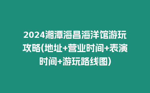 2024湘潭海昌海洋館游玩攻略(地址+營業時間+表演時間+游玩路線圖)